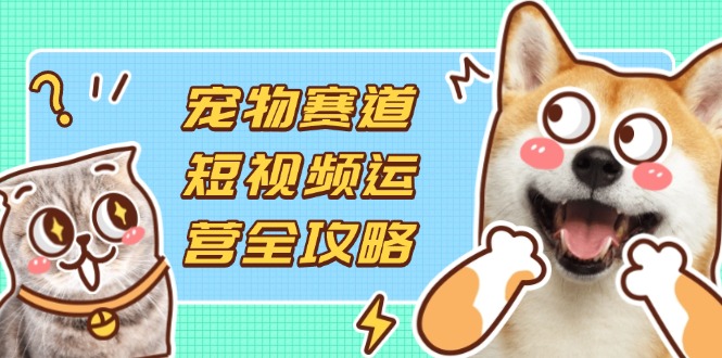 （14345期）宠物赛道短视频运营全攻略，选品拍摄剪辑实操，实现流量到收益转化-余鲤网创