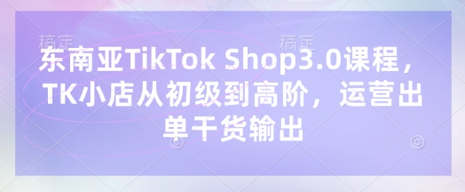 东南亚TikTok Shop3.0课程，TK小店​从初级到高阶，运营出单干货输出-余鲤网创